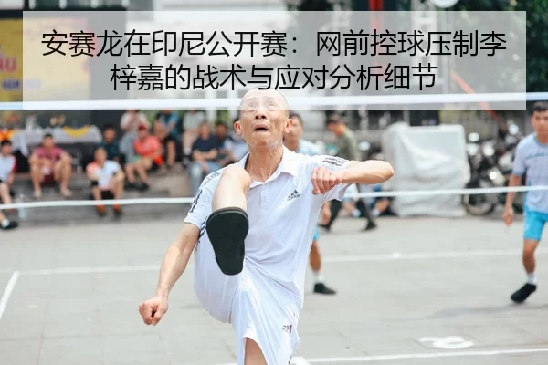 安赛龙在印尼公开赛：网前控球压制李梓嘉的战术与应对分析细节
