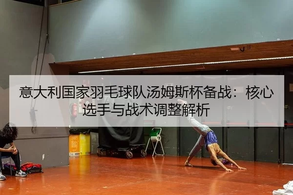 意大利国家羽毛球队汤姆斯杯备战：核心选手与战术调整解析