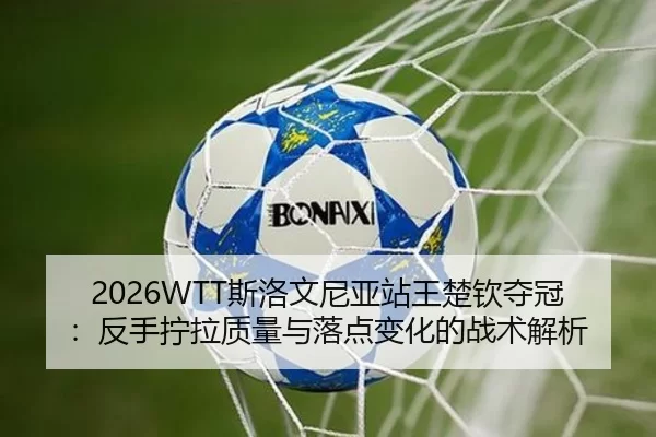 2026WTT斯洛文尼亚站王楚钦夺冠：反手拧拉质量与落点变化的战术解析