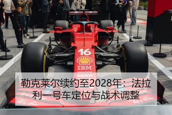 勒克莱尔续约至2028年：法拉利一号车定位与战术调整